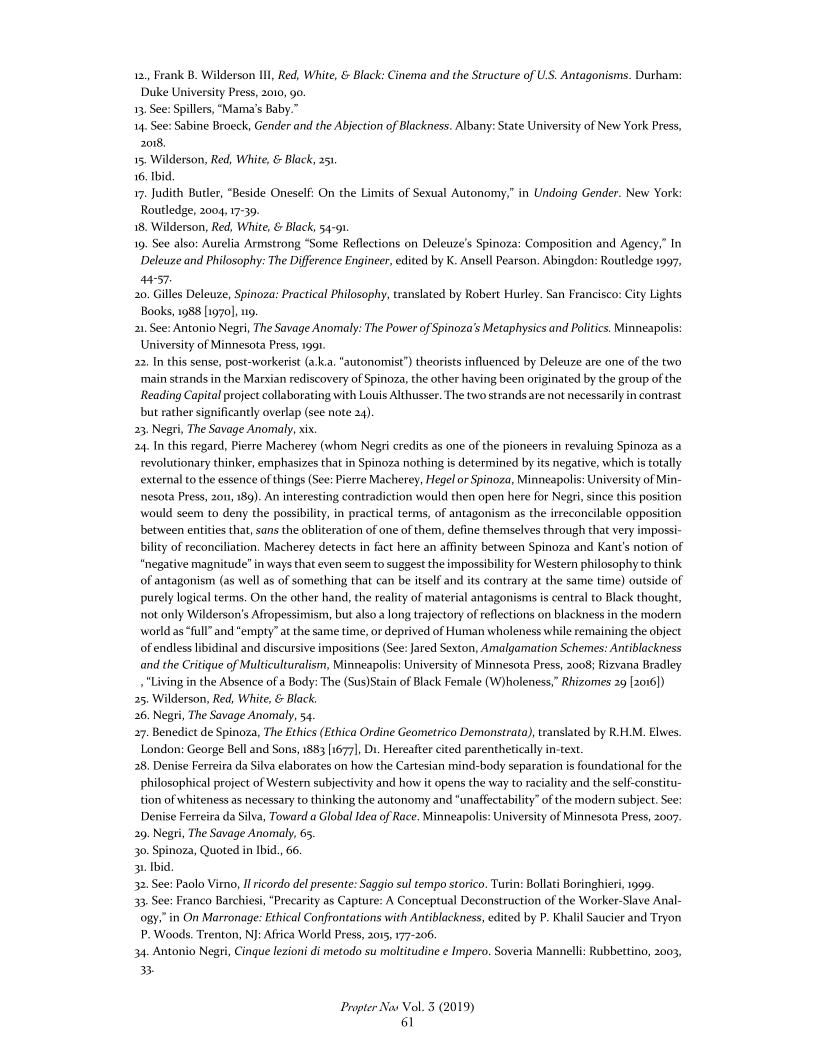 12,, Frank B. Wilderson Ill, Red, White, & Black: Cinema and the Structure of US. Antagonisms. Durham:
Duke University Press, 2010, 90

13, See: Spillers, “Mama's Baby.”

1, See: Sabine Broeck, Gender and the Abjection of Blackness. Albany: State University of New York Press,
2or8.

15, Wilderson, Red, White, & Black, 25,

16. Ibid.

17. Judith Butler, “Beside Oneself: On the Limits of Sexual Autonomy,” in Undoing Gender. New York:
Routledge, 2004, 17-30,

18. Wilderson, Red, White, & Black, 54-91

19, See also: Aurelia Armstrong “Some Reflections on Deleuze’s Spinoza: Composition and Agency,” In
Deleuze and Philosophy: The Difference Engineer, edited by K. Ansell Pearson. Abingdon: Routledge 1997,
4457.

20, Gilles Deleuze, Spinoza: Practical Philosophy, translated by Robert Hurley. San Francisco: City Lights
Books, 1988 [1970], 19.

21 See: Antonio Negri, The Savage Anomaly: The Power of Spinoza’s Metaphysics and Politics. Minneapolis:
University of Minnesota Press, 1991.

22, In this sense, post-workerist(a.ka, “autonomist’) theorists influenced by Deleuze are one of the two
‘main strands in the Marxian rediscovery of Spinoza, the other having been originated by the group of the
Reading Capital project collaborating with Louis Althusser. The two strands are not necessarily in contrast
but rather significantly overlap (see note 24)

23, Negri, The Savage Anomaly, xix.

24, In this regard, Pierre Macherey (whom Negri credits as one of the pioneers in revaluing Spinoza as a
revolutionary thinker, emphasizes that in Spinoza nothing is determined by its negative, which is totally
external tothe essence of things (See: Pierre Macherey, Hegel or Spinoza, Minneapolis: University of Min-
nesota Press, 201, 180). An interesting contradiction would then open here for Negri since this position
would seem to deny the possibility, in practical terms, of antagonism as the irreconcilable opposition
between entities that, sans the obliteration of one of them, define themselves through that very impossi-
bility of reconciliation, Macherey detects in fact here an affinity between Spinoza and Kant's notion of
“negative magnitude" in ways that even seem to suggest the impossibility for Westen philosophy to think
of antagonism (as well as of something that can be itself and its contrary at the same time) outside of.
purely logical terms. On the other hand, the reality of material antagonisms is central to Black thought,
not only Wilderson’s Afropessimism, but also a long trajectory of reflections on blackness in the modern
world as“fall” and “empty” at the same time, or deprived of Human wholeness while remaining the object
of endless libidinal and discursive impositions (See: Jared Sexton, Amalgamation Schemes: Antiblackness
and the Critique of Multiculturalism, Minneapolis: University of Minnesota Press, 2008; Rizvana Bradley
+ Living in the Absence of a Body: The (Sus)Stain of Black Female (W)holeness,” Rhizomes 29 [2016])

25, Wilderson, Red, White, & Black.

26. Negri, The Savage Anomaly, 54

27. Benedict de Spinoza, The Ethics (Ethica Ordine Geometrico Demonstrata), translated by R.H.M. Elwes.
London: George Bell and Sons, 1883 [1677], Ds. Hereafter cited parenthetically in-text.

28, Denise Ferreira da Silva elaborates on how the Cartesian mind-body separation is foundational for the
philosophical project of Western subjectivity and how it opens the way to racialty and the self-constitu-
tion of whiteness as necessary to thinking the autonomy and “unaffectablity” of the modern subject. See:
Denise Ferreira da Silva, Toward a Global Idea of Race, Minneapolis: University of Minnesota Press, 2007

219. Negri, The Savage Anomaly, 65

30. Spinoza, Quoted in Ibid, 66.

31 Ibid

32. See: Paolo Virno, If ricordo del presente: Saggio sul tempo storico. Turin: Bollati Boringhieri, 1999.

33. See: Franco Barchiesi,"Precarity as Capture: A Conceptual Deconstruction of the Worker-Slave Anal-
ogy,” in On Marronage: Ethical Confrontations with Antiblackness, edited by P. Khalil Saucier and Tryon
P. Woods. Trenton, NJ: Africa World Press, 2015 177-206.

34. Antonio Negri, Cinque lezioni di metodo su moltitudine e Impero. Soveria Mannelli: Rubbettino, 2003,
3B

 

 

Proper Nav Vol. 3 (2019)
61
